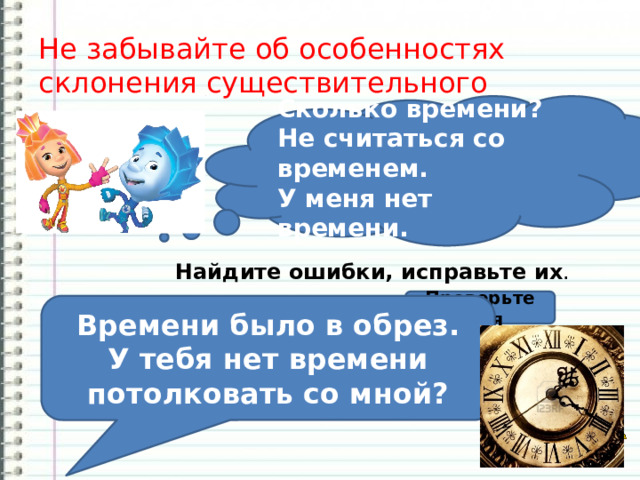 Не забывайте об особенностях склонения существительного время ! Сколько времени? Не считаться со временем. У меня нет времени. Найдите ошибки, исправьте их . Время было в обрез. У тебя нет время потолковать со мной? Проверьте себя Времени было в обрез. У тебя нет времени потолковать со мной? 