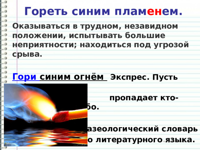  Гореть синим плам ен ем.   Оказываться в трудном, незавидном положении, испытывать большие неприятности; находиться под угрозой срыва. Гори синим огнём  Экспрес. Пусть гибнет,  пропадает кто-либо или что-либо.     Фразеологический словарь  русского литературного языка.  