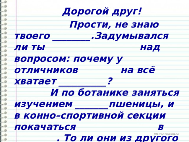  Дорогой друг!  Прости, не знаю твоего ________.Задумывался ли ты над вопросом: почему у отличников на всё хватает __________? И по ботанике заняться изучением _______пшеницы, и в конно–спортивной секции покачаться в _________. То ли они из другого ______? Говорят, что всё дело в каком-то особом духовном ________. 