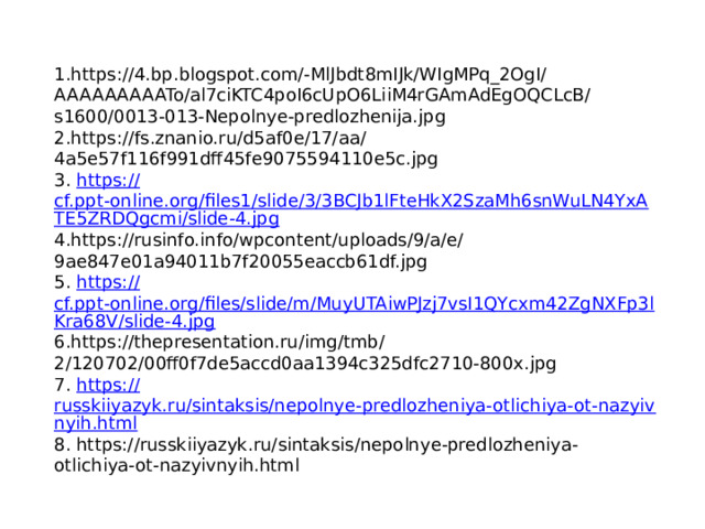 1.https://4.bp.blogspot.com/-MlJbdt8mIJk/WIgMPq_2OgI/AAAAAAAAATo/al7ciKTC4poI6cUpO6LiiM4rGAmAdEgOQCLcB/s1600/0013-013-Nepolnye-predlozhenija.jpg 2.https://fs.znanio.ru/d5af0e/17/aa/4a5e57f116f991dff45fe9075594110e5c.jpg 3. https:// cf.ppt-online.org/files1/slide/3/3BCJb1lFteHkX2SzaMh6snWuLN4YxATE5ZRDQgcmi/slide-4.jpg 4.https://rusinfo.info/wpcontent/uploads/9/a/e/9ae847e01a94011b7f20055eaccb61df.jpg 5. https:// cf.ppt-online.org/files/slide/m/MuyUTAiwPJzj7vsI1QYcxm42ZgNXFp3lKra68V/slide-4.jpg 6.https://thepresentation.ru/img/tmb/2/120702/00ff0f7de5accd0aa1394c325dfc2710-800x.jpg 7. https:// russkiiyazyk.ru/sintaksis/nepolnye-predlozheniya-otlichiya-ot-nazyivnyih.html 8. https://russkiiyazyk.ru/sintaksis/nepolnye-predlozheniya-otlichiya-ot-nazyivnyih.html 