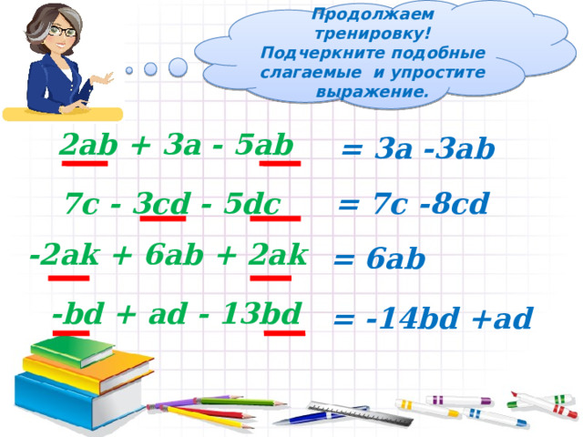 Продолжаем тренировку! Подчеркните подобные слагаемые и упростите выражение. 2ab + 3a - 5ab = 3а -3ab 7c - 3cd - 5dc = 7с -8cd -2ak + 6ab + 2ak = 6ab -bd + ad - 13bd = -14bd +ad 