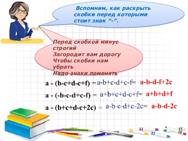  Вспомним, как раскрыть скобки перед которыми стоит знак “-”. Перед скобкой минус строгий Загородит вам дорогу Чтобы скобки нам убрать Надо знаки поменять 