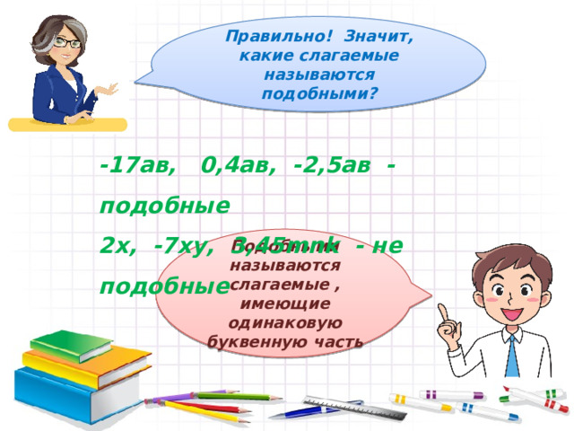 Правильно! Значит, какие слагаемые называются подобными? -17ав, 0,4ав, -2,5ав - подобные 2х, -7ху, 3,45mnk - не подобные Подобными называются слагаемые , имеющие одинаковую буквенную часть 