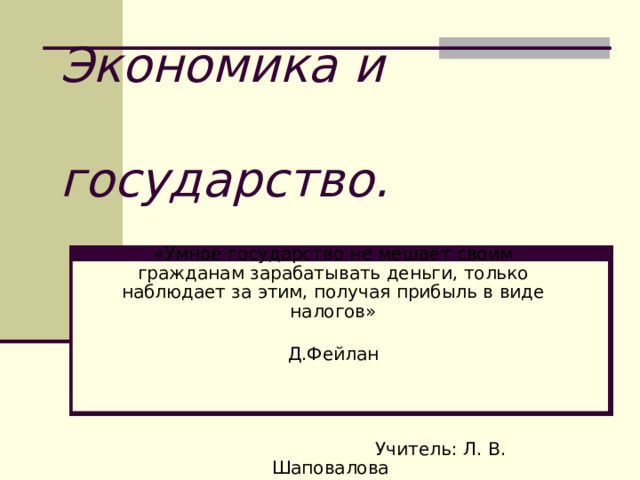 Экономика и  государство. «Умное государство не мешает своим гражданам зарабатывать деньги, только наблюдает за этим, получая прибыль в виде налогов»  Д.Фейлан  Учитель: Л. В. Шаповалова 