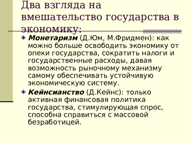 Два взгляда на вмешательство государства в экономику: Монетаризм (Д.Юм, М.Фридмен): как можно больше освободить экономику от опеки государства, сократить налоги и государственные расходы, давая возможность рыночному механизму самому обеспечивать устойчивую экономическую систему. Кейнсианство (Д.Кейнс): только активная финансовая политика государства, стимулирующая спрос, способна справиться с массовой безработицей.  