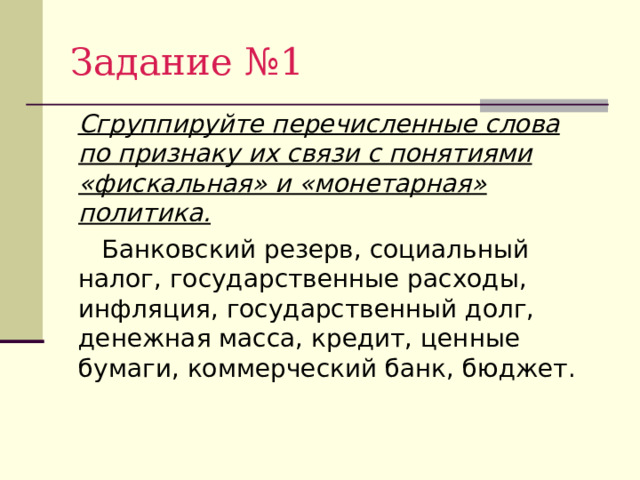 Задание №1  Сгруппируйте перечисленные слова по признаку их связи с понятиями «фискальная» и «монетарная» политика.  Банковский резерв, социальный налог, государственные расходы, инфляция, государственный долг, денежная масса, кредит, ценные бумаги, коммерческий банк, бюджет. 