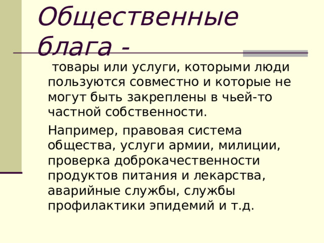 Общественные блага -   товары или услуги, которыми люди пользуются совместно и которые не могут быть закреплены в чьей-то частной собственности.  Например, правовая система общества, услуги армии, милиции, проверка доброкачественности продуктов питания и лекарства, аварийные службы, службы профилактики эпидемий и т.д. 