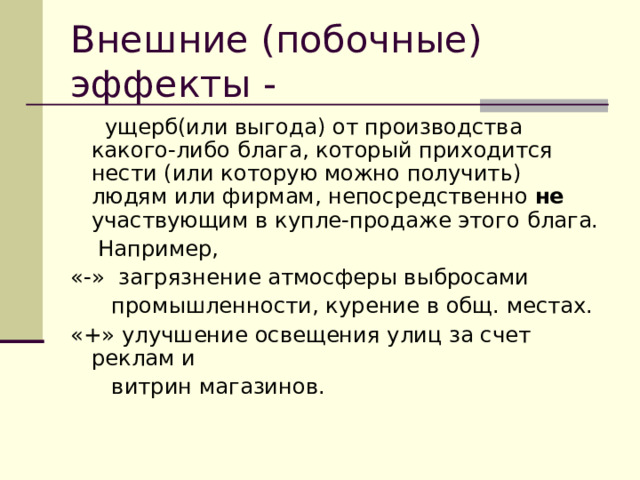 Внешние (побочные) эффекты -   ущерб(или выгода) от производства какого-либо блага, который приходится нести (или которую можно получить) людям или фирмам, непосредственно не участвующим в купле-продаже этого блага.  Например, « - » загрязнение атмосферы выбросами  промышленности, курение в общ. местах. «+» улучшение освещения улиц за счет реклам и  витрин магазинов. 