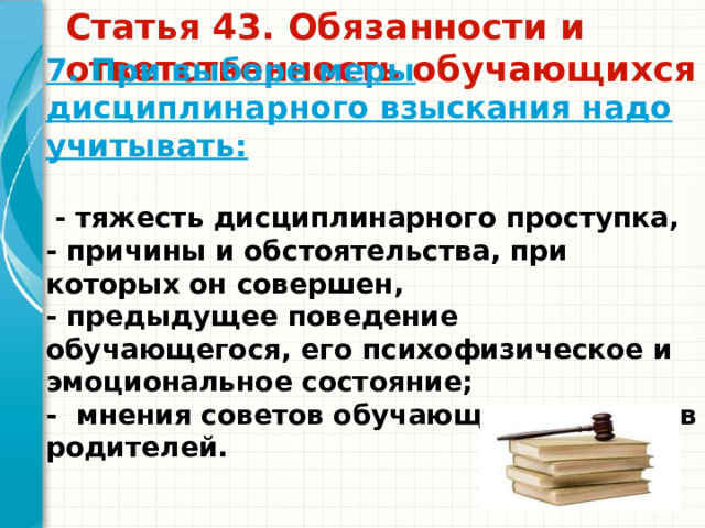 7. При выборе меры дисциплинарного взыскания надо учитывать:   - тяжесть дисциплинарного проступка, - причины и обстоятельства, при которых он совершен, - предыдущее поведение обучающегося, его психофизическое и эмоциональное состояние; - мнения советов обучающихся, советов родителей.  Статья 43. Обязанности и ответственность обучающихся   