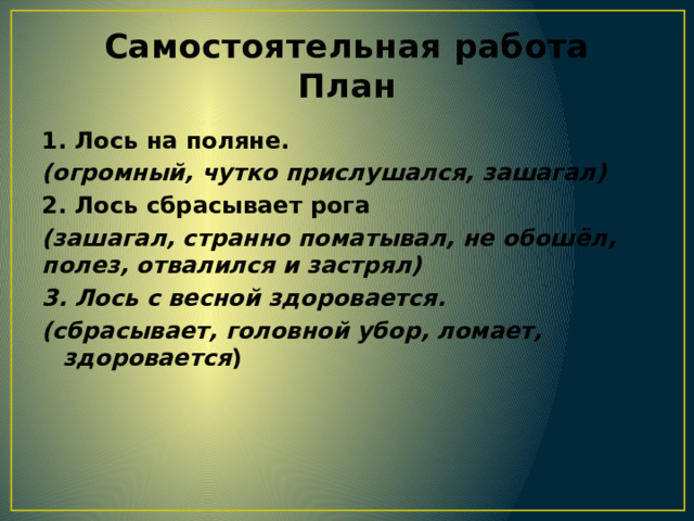 Самостоятельная работа  План 1. Лось на поляне. (огромный, чутко прислушался, зашагал) 2. Лось сбрасывает рога (зашагал, странно поматывал, не обошёл, полез, отвалился и застрял) 3. Лось с весной здоровается. (сбрасывает, головной убор, ломает, здоровается )  