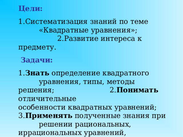 Цели:    1.Систематизация знаний по теме   «Квадратные уравнения»;      2.Развитие интереса к предмету.   Задачи:      1. Знать определение квадратного   уравнения, типы, методы решения;   2. Понимать отличительные     особенности квадратных уравнений;  3. Применять полученные знания при  решении рациональных, иррациональных уравнений, сокращении дробей, решении задач.                 