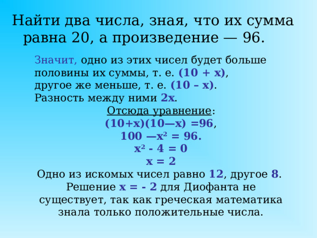 Найти два числа, зная, что их сумма равна 20, а произведение — 96. Значит,  одно из этих чисел будет больше половины их суммы, т. е. (10 + х) , другое же меньше, т. е. (10 – х) . Разность между ними 2х . Отсюда уравнение : (10+x)(10—x) =96 , 100 —x 2 = 96. x 2 - 4 = 0 х = 2 Одно из искомых чисел равно 12 , другое 8 . Решение х = - 2 для Диофанта не существует, так как греческая математика знала только положительные числа.  