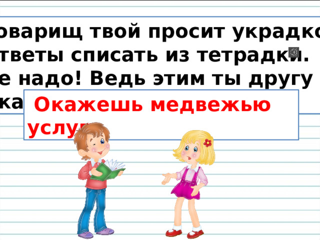 Товарищ твой просит украдкой Ответы списать из тетрадки. Не надо! Ведь этим ты другу Окажешь …  Окажешь медвежью услугу. 