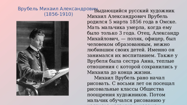 Врубель Михаил Александрович (1856-1910)  Выдающийся русский художник Михаил Александрович Врубель родился 5 марта 1856 года в Омске. Мать мальчика умерла, когда ему было только 3 года. Отец, Александр Михайлович, — поляк, офицер, был человеком образованным, нежно любившим своих детей. Именно он занимался их воспитанием. Также у Врубеля была сестра Анна, теплые отношения с которой сохранились у Михаила до конца жизни.  Михаил Врубель рано начал рисовать. С восьми лет он посещал рисовальные классы Общества поощрения художников. Потом мальчик обучался рисованию у частного педагога и посещал рисовальную школу. Юноша получил прекрасное образование. 