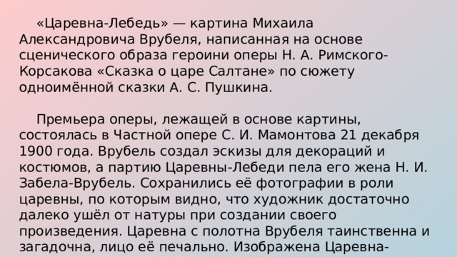  «Царевна-Лебедь» — картина Михаила Александровича Врубеля, написанная на основе сценического образа героини оперы Н. А. Римского-Корсакова «Сказка о царе Салтане» по сюжету одноимённой сказки А. С. Пушкина.  Премьера оперы, лежащей в основе картины, состоялась в Частной опере С. И. Мамонтова 21 декабря 1900 года. Врубель создал эскизы для декораций и костюмов, а партию Царевны-Лебеди пела его жена Н. И. Забела-Врубель. Сохранились её фотографии в роли царевны, по которым видно, что художник достаточно далеко ушёл от натуры при создании своего произведения. Царевна с полотна Врубеля таинственна и загадочна, лицо её печально. Изображена Царевна-Лебедь на фоне спускающихся над морем сумерек, узкой полоски заката на горизонте и далёкого города. 