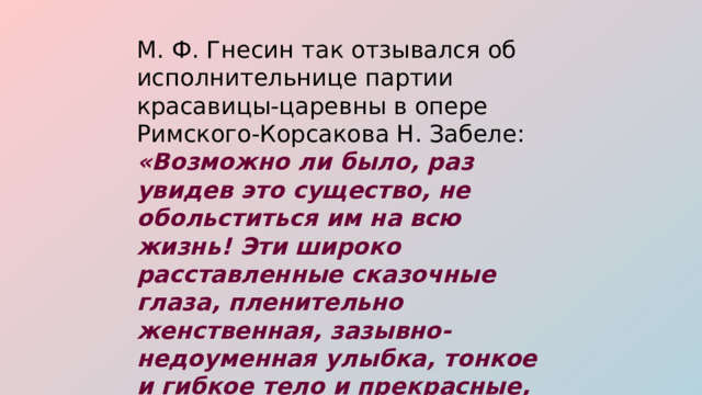 М. Ф. Гнесин так отзывался об исполнительнице партии красавицы-царевны в опере Римского-Корсакова Н. Забеле: «Возможно ли было, раз увидев это существо, не обольститься им на всю жизнь! Эти широко расставленные сказочные глаза, пленительно женственная, зазывно-недоуменная улыбка, тонкое и гибкое тело и прекрасные, длинные руки». 