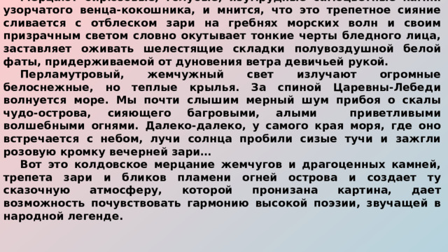  Мерцают бирюзовые, голубые, изумрудные самоцветные камни узорчатого венца-кокошника, и мнится, что это трепетное сияние сливается с отблеском зари на гребнях морских волн и своим призрачным светом словно окутывает тонкие черты бледного лица, заставляет оживать шелестящие складки полувоздушной белой фаты, придерживаемой от дуновения ветра девичьей рукой.  Перламутровый, жемчужный свет излучают огромные белоснежные, но теплые крылья. За спиной Царевны-Лебеди волнуется море. Мы почти слышим мерный шум прибоя о скалы чудо-острова, сияющего багровыми, алыми приветливыми волшебными огнями. Далеко-далеко, у самого края моря, где оно встречается с небом, лучи солнца пробили сизые тучи и зажгли розовую кромку вечерней зари…  Вот это колдовское мерцание жемчугов и драгоценных камней, трепета зари и бликов пламени огней острова и создает ту сказочную атмосферу, которой пронизана картина, дает возможность почувствовать гармонию высокой поэзии, звучащей в народной легенде.  