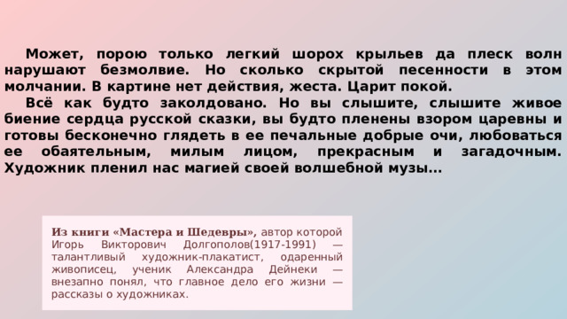  Может, порою только легкий шорох крыльев да плеск волн нарушают безмолвие. Но сколько скрытой песенности в этом молчании. В картине нет действия, жеста. Царит покой.  Всё как будто заколдовано. Но вы слышите, слышите живое биение сердца русской сказки, вы будто пленены взором царевны и готовы бесконечно глядеть в ее печальные добрые очи, любоваться ее обаятельным, милым лицом, прекрасным и загадочным. Художник пленил нас магией своей волшебной музы… Из книги «Мастера и Шедевры», автор которой Игорь Викторович Долгополов(1917-1991) — талантливый художник-плакатист, одаренный живописец, ученик Александра Дейнеки — внезапно понял, что главное дело его жизни — рассказы о художниках. 