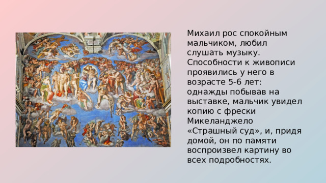 Михаил рос спокойным мальчиком, любил слушать музыку. Способности к живописи проявились у него в возрасте 5-6 лет: однажды побывав на выставке, мальчик увидел копию с фрески Микеланджело «Страшный суд», и, придя домой, он по памяти воспроизвел картину во всех подробностях. 