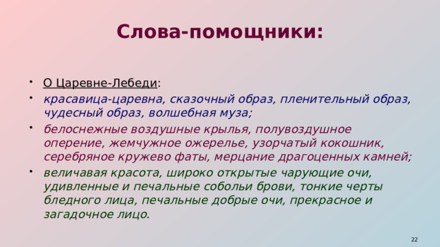 Слова-помощники: О Царевне-Лебеди : красавица-царевна, сказочный образ, пленительный образ, чудесный образ, волшебная муза; белоснежные воздушные крылья, полувоздушное оперение, жемчужное ожерелье, узорчатый кокошник, серебряное кружево фаты, мерцание драгоценных камней; величавая красота, широко открытые чарующие очи, удивленные и печальные собольи брови, тонкие черты бледного лица, печальные добрые очи, прекрасное и загадочное лицо.  