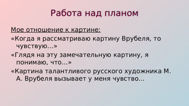 Работа над планом Мое отношение к картине: «Когда я рассматриваю картину Врубеля, то чувствую…» «Глядя на эту замечательную картину, я понимаю, что…» «Картина талантливого русского художника М. А. Врубеля вызывает у меня чувство… 