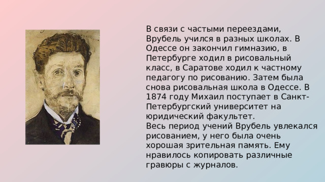 В связи с частыми переездами, Врубель учился в разных школах. В Одессе он закончил гимназию, в Петербурге ходил в рисовальный класс, в Саратове ходил к частному педагогу по рисованию. Затем была снова рисовальная школа в Одессе. В 1874 году Михаил поступает в Санкт-Петербургский университет на юридический факультет. Весь период учений Врубель увлекался рисованием, у него была очень хорошая зрительная память. Ему нравилось копировать различные гравюры с журналов.  