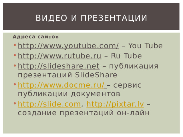 Видео и презентации Адреса сайтов http://www.youtube.com/ – You Tube http://www.rutube.ru – Ru Tube http://slideshare.net – публикация презентаций SlideShare http://www.docme.ru/  – сервис публикации документов http://slide.com , http://pixtar.lv – создание презентаций он-лайн 