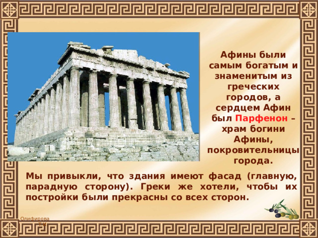 Афины были самым богатым и знаменитым из греческих городов, а сердцем Афин был Парфенон – храм богини Афины, покровительницы города. Мы привыкли, что здания имеют фасад (главную, парадную сторону). Греки же хотели, чтобы их постройки были прекрасны со всех сторон. 