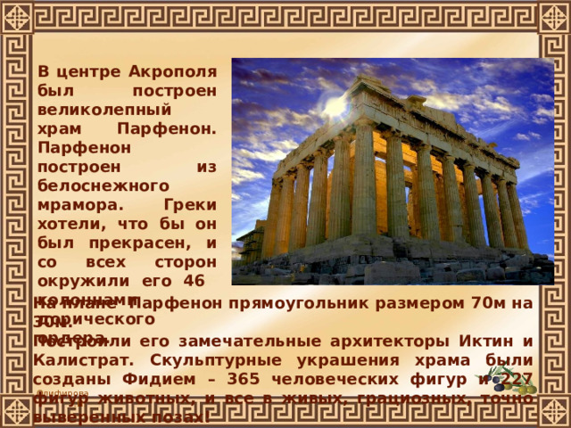  В центре Акрополя был построен великолепный храм Парфенон. Парфенон построен из белоснежного мрамора. Греки хотели, что бы он был прекрасен, и со всех сторон окружили его 46 колоннами дорического ордера. На плане Парфенон прямоугольник размером 70м на 30м. Построили его замечательные архитекторы Иктин и Калистрат. Скульптурные украшения храма были созданы Фидием – 365 человеческих фигур и 227 фигур животных, и все в живых, грациозных, точно выверенных позах! 