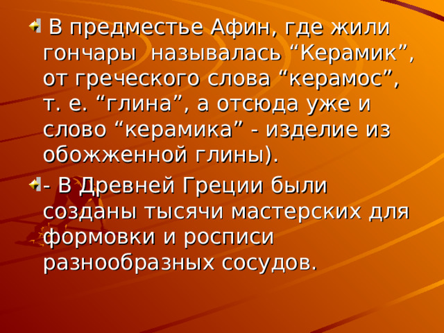  В предместье Афин, где жили гончары называлась “Керамик”, от греческого слова “керамос”, т. е. “глина”, а отсюда уже и слово “керамика” - изделие из обожженной глины). - В Древней Греции были созданы тысячи мастерских для формовки и росписи разнообразных сосудов. 