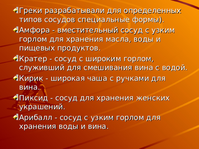 Греки разрабатывали для определенных типов сосудов специальные формы). Амфора - вместительный сосуд с узким горлом для хранения масла, воды и пищевых продуктов. Кратер - сосуд с широким горлом, служивший для смешивания вина с водой. Кирик - широкая чаша с ручками для вина. Пиксид - сосуд для хранения женских украшений. Арибалл - сосуд с узким горлом для хранения воды и вина.  