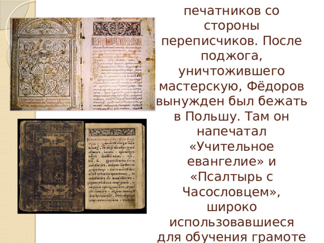 Через некоторое время начались гонения на печатников со стороны переписчиков. После поджога, уничтожившего мастерскую, Фёдоров вынужден был бежать в Польшу. Там он напечатал «Учительное евангелие» и «Псалтырь с Часословцем», широко использовавшиеся для обучения грамоте детей.   