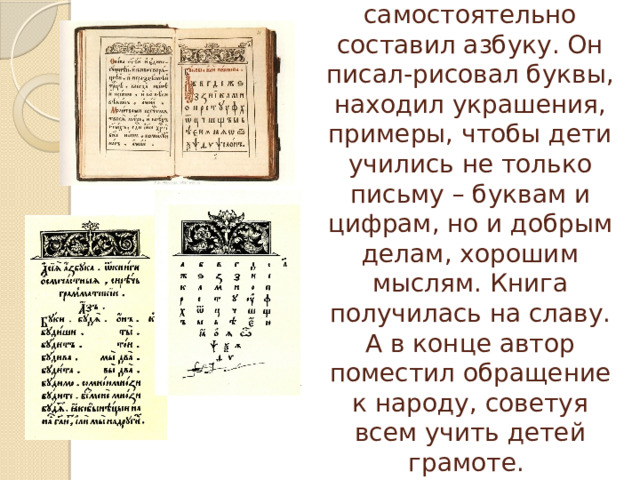 Иван Федоров самостоятельно составил азбуку. Он писал-рисовал буквы, находил украшения, примеры, чтобы дети учились не только письму – буквам и цифрам, но и добрым делам, хорошим мыслям. Книга получилась на славу. А в конце автор поместил обращение к народу, советуя всем учить детей грамоте. 