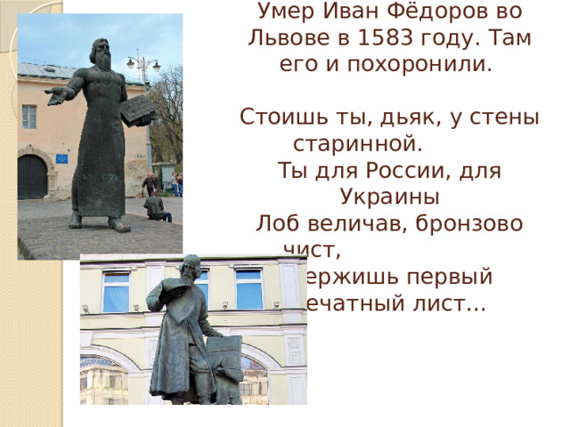 Умер Иван Фёдоров во Львове в 1583 году. Там его и похоронили.   Стоишь ты, дьяк, у стены старинной.  Ты для России, для Украины  Лоб величав, бронзово чист, Держишь первый печатный лист… 