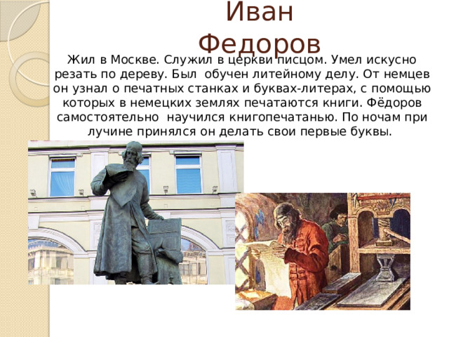 Иван Федоров  Жил в Москве. Служил в церкви писцом. Умел искусно резать по дереву. Был обучен литейному делу. От немцев он узнал о печатных станках и буквах-литерах, с помощью которых в немецких землях печатаются книги. Фёдоров самостоятельно научился книгопечатанью. По ночам при лучине принялся он делать свои первые буквы.   