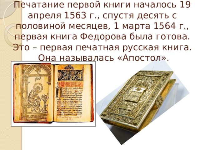 Печатание первой книги началось 19 апреля 1563 г., спустя десять с половиной месяцев, 1 марта 1564 г., первая книга Федорова была готова. Это – первая печатная русская книга.  Она называлась «Апостол». 