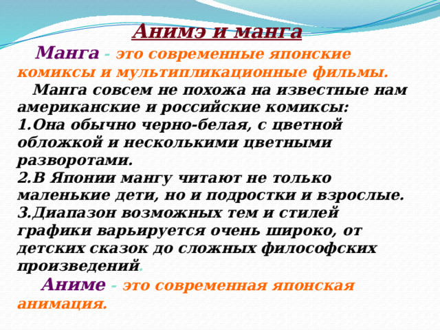 Анимэ и манга  Манга - это современные японские комиксы и мультипликационные фильмы.  Манга совсем не похожа на известные нам американские и российские комиксы: 1.Она обычно черно-белая, с цветной обложкой и несколькими цветными разворотами. 2.В Японии мангу читают не только маленькие дети, но и подростки и взрослые. 3.Диапазон возможных тем и стилей графики варьируется очень широко, от детских сказок до сложных философских произведений .  Аниме - это современная японская анимация. 