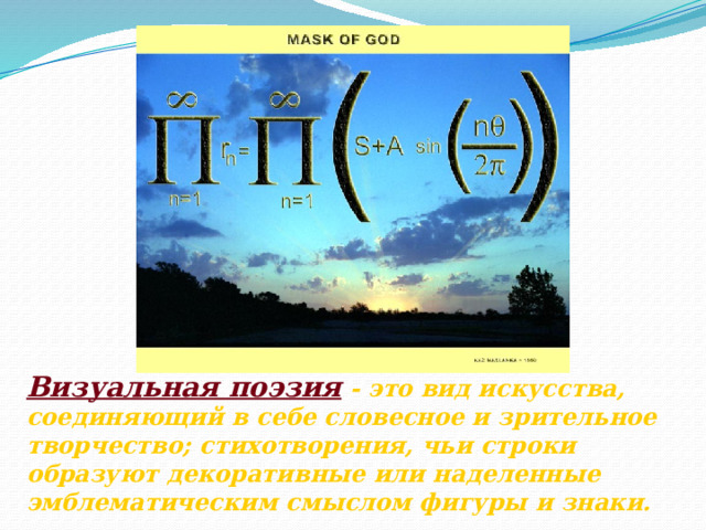 Визуальная поэзия - это вид искусства, соединяющий в себе словесное и зрительное творчество; стихотворения, чьи строки образуют декоративные или наделенные эмблематическим смыслом фигуры и знаки. 