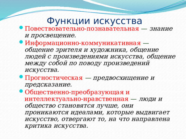 Функции искусства Повествовательно-познавательная — знание и просвещение. Информационно-коммуникативная  —  общение зрителя и художника, общение людей с произведениями искусства, общение между собой по поводу произведений искусства. Прогностическая  — предвосхищение и  предсказание. Общественно-преобразующая и интеллектуально-нравственная  — люди и общество становятся лучше, они проникаются идеалами, которые выдвигает искусство, отвергают то, на что направлена критика искусства. 