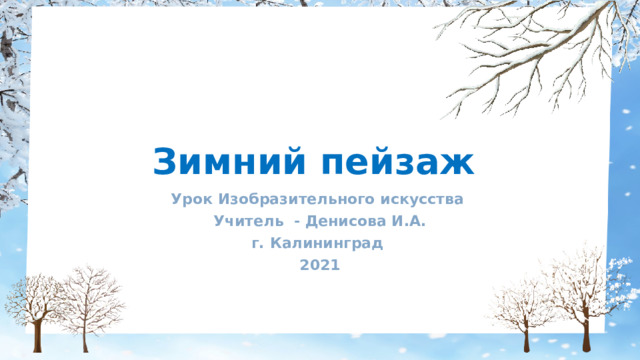 Зимний пейзаж Урок Изобразительного искусства Учитель - Денисова И.А. г. Калининград 2021 