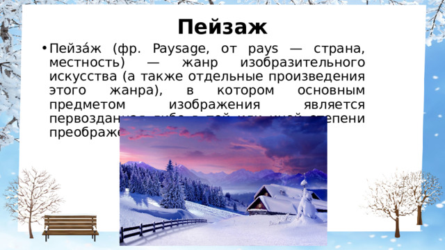 Пейзаж Пейза́ж (фр. Paysage, от pays — страна, местность) — жанр изобразительного искусства (а также отдельные произведения этого жанра), в котором основным предметом изображения является первозданная либо в той или иной степени преображённая человеком природа. 