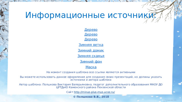 Информационные источники: Дерево Дерево Дерево Зимняя ветка Зимний домик Зимняя скамья Зимний фон Маска На момент создания шаблона все ссылки являются активными Вы можете использовать данное оформление для создания своих презентаций, но должны указать источники и автора шаблона Автор шаблона: Полшкова Виктория Валерьяновна, педагог дополнительного образования МАОУ ДО ЦРТДиЮ Каменского района Пензенской области Сайт http://minus-plus-mus.ucoz.ru/  © Полшкова В.В., 2018 