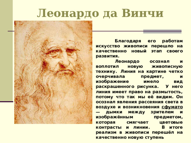 Леонардо да Винчи  Благодаря его работам искусство живописи перешло на качественно новый этап своего развития.  Леонардо осознал и воплотил новую живописную технику.  Линия на картине четко очерчивала предмет, и изображение имело вид раскрашенного рисунка.  У него линия имеет право на размытость, потому что так мы её видим. Он осознал явления рассеяния света в воздухе и возникновения сфумато — дымки между зрителем и изображённым предметом, которая смягчает цветовые контрасты и линии.  В итоге реализм в живописи перешёл на качественно новую ступень 