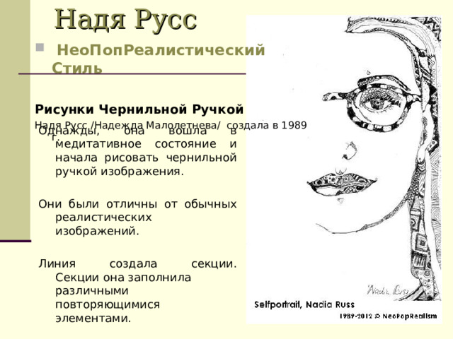 Надя Русс   НеоПопРеалистический Стиль Рисунки Чернильной Ручкой   Надя Русс /Надежда Mалолетнева/  создала в 1989 г. Однажды, она вошла в медитативное состояние и начала рисовать чернильной ручкой изображения.  Они были отличны от обычных реалистических изображений. Линия создала секции. Секции она заполнила различными повторяющимися элементами. 