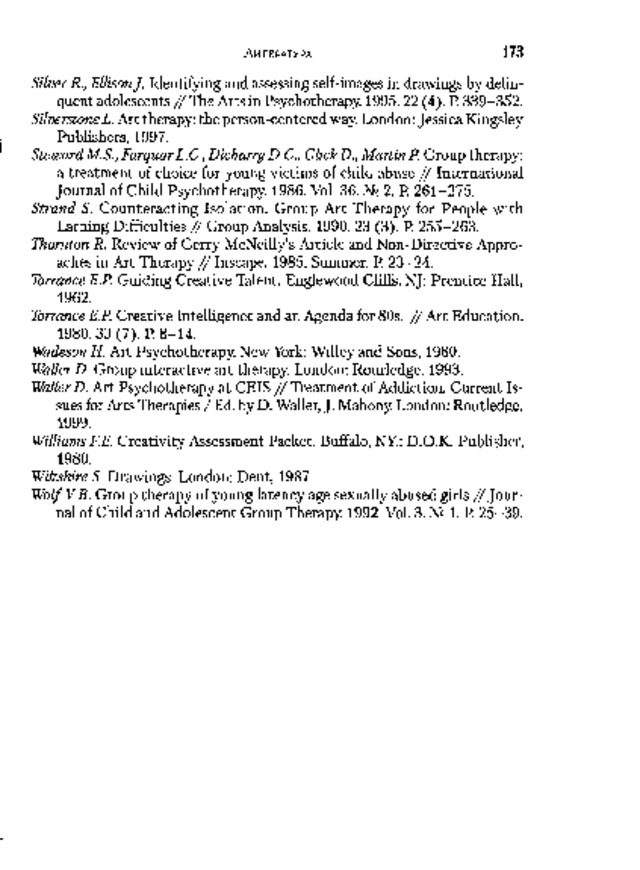 1 7 3 Л  и  т  е  р  а  т  у  р  а Silver R., EllisonJ.  Identifying and assessing self-images in drawings by delin­  quent adolescents / /  The Arts in Psychotherapy. 1995.22 (4). P. 339-352.  Silverstone  L. Art  therapy:  the  person-centered  way. London:  Jessica  Kingsley Publishers,  1997. Steward  M.S., Farquar  L.C.,  Dicharry  D.C.,  Glick  D.,  Martin  P.  Group  therapy:  a treatment of choice for young victims of child abuse / / International Journal  of  Child  Psychotherapy.  1986.  Vol.  36.  №  2.  P.  261-275. Strand  S.  Counteracting  Isolation.  Group  Art  Therapy  for  People  with Larning  Difficulties  /  /  Group  Analysis.  1990.  23  (3).  P.  255-263. Thornton R. Review of Gerry McNeilly’s Article and Non-Directive Appro­  aches  in  Art  Therapy  /  /  Inscape.  1985.  Summer.  P.  23-24. Torrance E.P.  Guiding  Creative  Talent.  Englewood  Cliffs,  NJ:  Prentice  Hall, 1962. Torrance  E.P.  Creative  Intelligence  and  an  Agenda  for  80s.  /  /  Art  Education. 1 9 8 0 .  3 3  ( 7  ) .  P .  8 - 14 . Wadeson  H.  Art  Psychotherapy.  New  York:  Willey and  Sons,  1980. Waller  D.  Group  interactive  art  therapy.  London:  Rourledge,  1993. Waller D. Art Psychotherapy at CEIS / / Treatment of Addiction. Current Is­  sues for Arts Therapies / Ed. by D. Waller, J. Mahony. London: Routledge,  1999. Williams F.E. Creativity Assessment Packet. Buffalo, NY.: D.O.K. Publisher,  1980. Wiltshire S.  Drawings.  London:  Dent,  1987. Wolf  V.B.  Group  therapy  of  young  latency  age  sexually  abused  girls  /  /  J  o  u  r  ­  nal  of  Child  and  Adolescent  Group  Therapy.  1992.  Vol.  3.  №  1.  P.  25-39. 