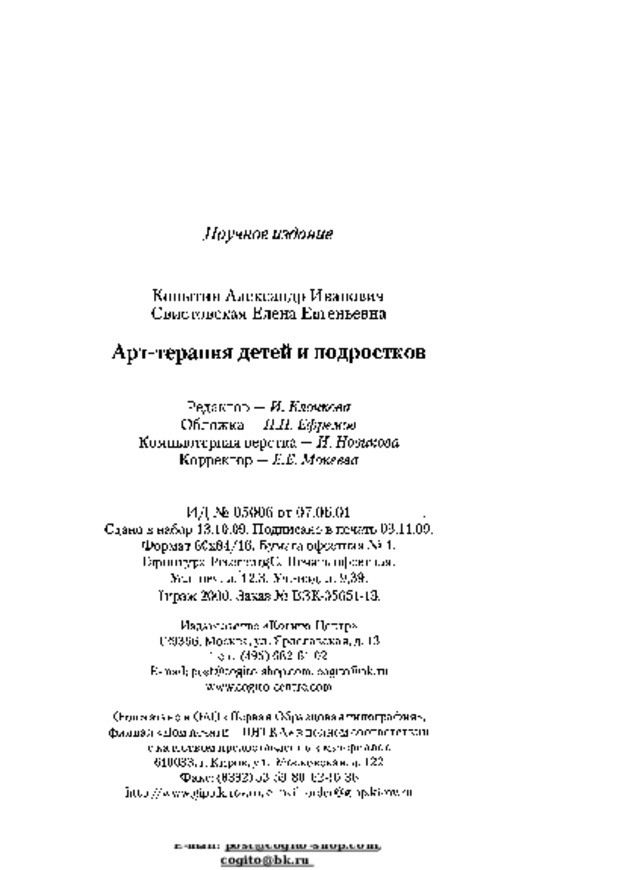 Научное  издание Копытин  Александр  Иванович  Свистовская  Елена  Евгеньевна А рт - т е р а п и я  детей  и  п од р ос тк о в Редактор  — И. Клочкова Обложка  — П.П.  Ефремов  Компьютерная  верстка  —Я.  Новикова  Корректор  — Е.Е.  Мокеева И Д  №  0500 6  о т  07. 0 6. 0 1 С д а н о  в  н а б о р  1 3 . 1 0 . 09 .  П од п и с а н о  в  п е ч а т ь 03 . 1 1. 09 . Ф о р м а т  6 0x84 / 16 .  Б у м а г а  о ф се тн а я  №  1 . Г а р ни ту р а  P e t er bu r g C .  П е ч а т ь  о ф с е тн ая . Уел.  печ.  л.  12,3.  Уч.-изд.  л.  9,39. Ти р а ж  2000 .  За к а з  №  B3 K -05651-13 . Издательство  «Когито-Центр» 129366,  Москва,  ул.  Ярославская,  д.  13 Тел.:  (495)  682-61-02 E-mail:  post@cogito-shop.com ,  cogito@bk.ru  www.cogito-centre.com Отпечатано в ОАО  «Первая  Образцовая типография»,  филиал  «Дом  печати  -  ВЯТКА»  в  полном  соответствии  с  качеством  предоставленных  материалов 610033,  г.  Киров, ул.  Московская,  д.  122  Факс:  (8332)  53-53-80,  62-10-36 http://www.gipp.kirov.ru ;  e-mail:  order@gipp.kirov.ru 