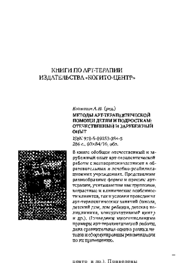 КНИГИ  ПО  АРТ-ТЕРАПИИ  ИЗДАТЕЛЬСТВА  «КОГИТО-ЦЕНТР» КопытинА.И.  (ред.) МЕТОДЫ АРТ-ТЕРАПЕВТИЧЕСКОЙ ПОМОЩИ ДЕТЯМ И ПОДРОСТКАМ:  ОТЕЧЕСТВЕННЫЙ  И  ЗАРУБЕЖНЫЙ  ОПЫТ I SB N  978 - 5 - 89353 - 354 - 5 286  с.,  60x84/16,  обл. В книге  обобщен  отечественный  и  за­  рубежный  опыт  арт-терапевтической  работы  с  несовершеннолетними  в  об­  разовательных  и  лечебно-реабилита-  ционных учреждениях.  Представлены  разнообразные  формы  и  приемы  арт-  терапии, учитывающие как групповые,  возрастные и  клинические особеннос­  ти клиентов, так и условия проведения  арт-терапевтических занятий  (школа,  детский  дом,  дом  ребенка,  детская  по­  ликлиника, консультативный центр  и  др.).  Приведены  многочисленные  примеры  арт-терапевтической  работы,  дана сравнительная  оценка  разных  ме­  тодов и сформулированы рекомендации  по  их применению. 