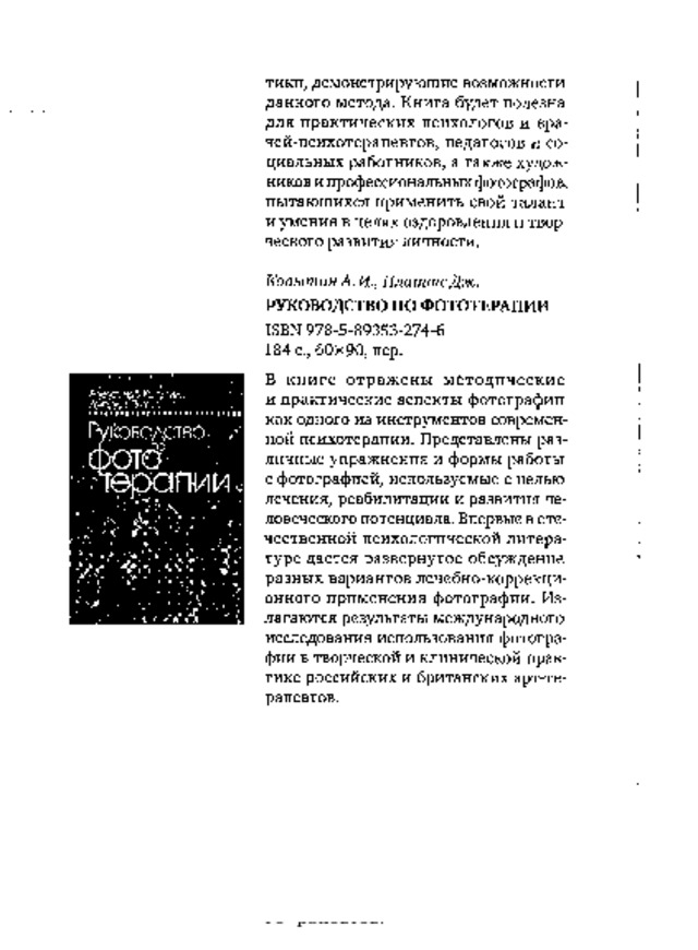 тики,  демонстрирующие  возможности  данного  метода.  Книга  будет  полезна для  практических психологов  и  вра-  чей-психотерапевтов,  педагогов  и  со­  циальных  работников,  а  также  худож­  ников и профессиональных фотографов,  пытающихся применить свой талант  и  умения  в  целях  оздоровления  и  твор­  ческого  развития  личности. Ко п ы т ин.  А .  К  ,  П л а т т е  Д ж . РУКОВОДСТВО ПО ФОТОТЕРАПИИ  I SB N  9 78 - 5 - 89353 - 274 - 6 184  с.,  60x90,  пер. В  к н  и  г е  о т р а ж  е н  ы  м  е т од и  ч ес к и  е и  практические аспекты  фотографии  как  одного  из  инструментов  современ­  ной  психотерапии.  Представлены  раз­  личные упражнения и  формы работы  с  фотографией,  используемые  с  целью  лечения,  реабилитации  и  развития  че­  ловеческого потенциала. Впервые в оте­  чественной  психологической литера­  туре дается развернутое  обсуждение  разных вариантов лечебно-коррекци-  онного  применения  фотографии.  Из­  лагаются  результаты  международного  исследования  использования  фотогра­  фии  в  творческой  и  клинической  прак­  тике  российских  и  британских  арт-те­  рапевтов. 