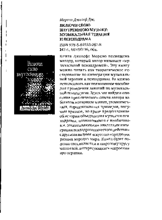 Мор е н о  Д ж о з еф  Дж . ВКЛЮЧИ  свою  ВНУТРЕННЮЮ МУЗЫКУ:  МУЗЫКАЛЬНАЯ ТЕРАПИЯ  И  ПСИХОДРАМА I SB N  9 78 - 5 - 89353 - 267 - 8 143  с.,  60x90/16,  обл. К ни г а  Д ж о зе ф а  М ор е н о  по с в я щ  е н а методу,  который  автор  называет  «му­  зыкальной  психодрамой».  Эту книгу  можно  читать  как  теоретическое  ис­  следование  по  интеграции  музыкаль­  ной терапии и  психодрамы.  Ее можно  использовать как полноценное пособие  для  проведения  занятий  по  музыкаль­  ной  психодраме.  Здесь  мы  найдем  опи­  сание  практического  опыта  автора  на  богатом материале живых, увлекатель­  ных,  парадоксальных примеров, полу­  чим  краткое,  но  яркое  представление  об  истории  объединения  музыки  и пси­  ходрамы,  познакомимся  с  необычны­  ми,  захватывающими  аналогами  инте­  грации психодраматического действия  с  дру г и м и в и д а м и  иск усс тв а  в  т ра дици и разных  народов  мира.  Книга  будет  по­  лезна специалистам и широкому кругу  читателей, интересующихся вопросами  арт-терапии. В кл ю ч и свою внутреннюю музыку Я  Ш   Е  И  И  ® 
