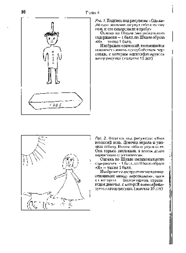 Г ЛАВА  4 Рис. 1. Подпись под рисунком: «Однаж­  д ы  о д и н  м ал ь ч и к  з асу н у л  с е б е  в  го ло в у н о ж ,  и  е г о  п ох о р о н и л и  в  гр обу » Оценка по Шкале эмоционального с о д е рж а н и я  — 1  б ал л , п о  Ш к а л е  о б ра з а « Я »  — т а к ж е  1  б ал л . И з о бра ж е н  о ди н о к ий ,  п ы т а ющ и й с я покончить жизнь самоубийством пер­  сонаж, с которым идентифицируется  ав т о р  р и с у н к а  ( м а л ь ч и к  1 1  л е т ) 9 0 Рис. 2. Подпись под рисунком: «Был весенний день. Девочка играла и уви­  дела собаку. Потом собака укусила ее.  Она горько заплакала, а потом долго  п е р е ж и в а л а  с лу чив ш ее с я » . Оценка по Шкале эмоционального  с о д е р ж а н и я  — 1  ба л л ,  п о  Ш к а л е  об р аз а « Я »  — т а к ж е  1  ба л л . И з о б р а ж е н ы  д е с тр у к т и в н ы е  вз а им о ­ отношения между персонажами, один  и з  к ото р ы х  —  б е с п о м о щ н а я,  с тр а д а ­ ющ а я  д е во ч к а ,  с  к о то р о й  и д е н т и ф и ц и ­ р уе т с я  а в т о р  ри с у н к а  ( д е в о ч к а  1 0  ле т ) 